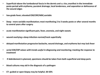 • Superficial-above the lumbodorsal fascia in the dermis and s.c tiss.;manifest in the immediate
posto period with erythema, purulent drainage, local tenderness, and separation or dehiscence of
the wound edges
• low-grade fever; elevated ESR/CRP/WBC;variable
• Deep - more variable manifestation; most manifesting 2 to 3 weeks posto or after several months
to several years after surgery
• acute manifestation-significant pain, fever, anorexia, and night sweats
• wound overlying a deep infection-normal/track superfcially
• delayed manifestation progressive backache, wound drainage, and erythema but may lack fever
• serial ESR/CRP values with trends-useful in diagnosing and monitoring; tracking the response to
treatment
• If debridement is planned, specimens should be taken from both superficial and deep parts
• blood cultures may aid in the diagnosis of a pathogen
• CT- guided or open biopsy may be helpful; 30-50%
 