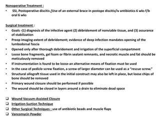 Nonoperative Treatment :
• SSI, Postoperative discitis /Use of an external brace in postope discitis/iv antibiotics 6 wks f/b
oral 6 wks
Surgical treatment :
• Goals -(1) diagnosis of the infective agent (2) débridement of nonviable tissue, and (3) assurance
of stabilization
• Preop imaging-extent of debridement; evidence of deep infection mandates opening of the
lumbodorsal fascia
• Opened only after thorough debridement and irrigation of the superficial compartment
• Loose bone fragments, gel foam or fibrin sealant remnants, and necrotic muscle and fat should be
meticulously removed
• If instrumentation is found to be loose-an alternative means of fixation must be used
• In the case of pedicle screw fixation, a screw of larger diameter can be used as a “rescue screw.”
• Structural allograft tissue used in the initial construct may also be left in place, but loose chips of
bone should be removed
• Primary wound closure should be performed if possible
• The wound should be closed in layers around a drain to eliminate dead space
 Wound Vacuum-Assisted Closure
 Irrigation-Suction Technique
 Other Surgical Techniques : use of antibiotic beads and muscle flaps
 Vancomycin Powder
 