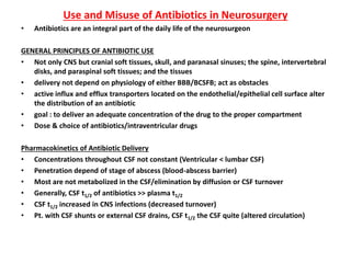 Use and Misuse of Antibiotics in Neurosurgery
• Antibiotics are an integral part of the daily life of the neurosurgeon
GENERAL PRINCIPLES OF ANTIBIOTIC USE
• Not only CNS but cranial soft tissues, skull, and paranasal sinuses; the spine, intervertebral
disks, and paraspinal soft tissues; and the tissues
• delivery not depend on physiology of either BBB/BCSFB; act as obstacles
• active influx and efflux transporters located on the endothelial/epithelial cell surface alter
the distribution of an antibiotic
• goal : to deliver an adequate concentration of the drug to the proper compartment
• Dose & choice of antibiotics/intraventricular drugs
Pharmacokinetics of Antibiotic Delivery
• Concentrations throughout CSF not constant (Ventricular < lumbar CSF)
• Penetration depend of stage of abscess (blood-abscess barrier)
• Most are not metabolized in the CSF/elimination by diffusion or CSF turnover
• Generally, CSF t1/2 of antibiotics >> plasma t1/2
• CSF t1/2 increased in CNS infections (decreased turnover)
• Pt. with CSF shunts or external CSF drains, CSF t1/2 the CSF quite (altered circulation)
 