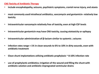 CNS Toxicity of Antibiotic Therapy
• include encephalopathy, seizures, psychiatric symptoms, cranial nerve injury, and ataxia
• most commonly used intrathecal antibiotics, vancomycin and gentamicin- relatively low
toxicity
• Intraventricular vancomycin relatively free of toxicity, even at high CSF levels
• Intraventricular gentamicin may have CNS toxicity, causing ototoxicity or epilepsy
• Intraventricular administration of β-lactam similar to systemic ; seizures
• infection rates range < 1% in clean wounds to 6% to 10% in dirty wounds, even with
antibiotic treatment
• Clean shunt implantations utilizing antibiotic prophylaxis ~ 8-10% infection rate
• use of prophylactic antibiotics; irrigation of the wound and filling the shunt with
antibiotic solution and antibiotic-impregnated ventricular drains
 