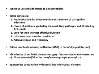 • Judicious use and adherence to basic principles
• Basic principles :
1. Antibiotics only for the prevention or treatment of susceptible
infections
2. choice of antibiotic guided by the most likely pathogen and directed by
C/S results
3. used for their shortest effective duration
4. risks associated must be considered
5. Adequate Dose and frequency
• Failure -antibiotic misuse; ineffective(MDR) to harmful(superinfection)
• MC misuses of antibiotics in neurosurgery: Intraventricular administration
of chloramphenicol/ Routine use of vancomycin for prophylaxis
• appropriate consultation with specialists in infectious diseases
 