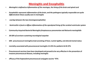 Meningitis and Encephalitis
• Meningitis is defined as inflammation of the meninges, the lining of the brain and spinal cord
• Encephalitis represents inflammation of the brain, and the pathogens typically responsible are quite
different from those usually seen in meningitis
• overlap between the two (meningoencephalitis)
• Ventriculitis is focal or diffuse inflammation of the ependymal lining of the cerebral ventricular system
• Community-Acquired Bacterial Meningitis;Streptococcus pneumoniae and Neisseria meningitidis
• 30-50% of survivors sustaining neurological sequelae
• 60% pneumococcal meningitis;triad consisting of fever, nuchal rigidity, and altered mental status
• mortality associated with pneumococcal meningitis 15-25% for pediatric & 20-37%
• Pneumococcal vaccines have been developed and proved to be very effective in the prevention of
invasive pneumococcal disease, including meningitis
• efficacy of the heptavalent pneumococcal conjugate vaccine ~97%
 