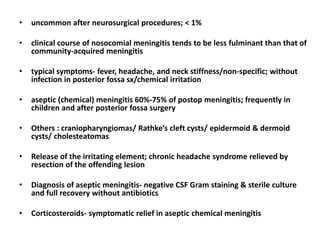 • uncommon after neurosurgical procedures; < 1%
• clinical course of nosocomial meningitis tends to be less fulminant than that of
community-acquired meningitis
• typical symptoms- fever, headache, and neck stiffness/non-specific; without
infection in posterior fossa sx/chemical irritation
• aseptic (chemical) meningitis 60%-75% of postop meningitis; frequently in
children and after posterior fossa surgery
• Others : craniopharyngiomas/ Rathke’s cleft cysts/ epidermoid & dermoid
cysts/ cholesteatomas
• Release of the irritating element; chronic headache syndrome relieved by
resection of the offending lesion
• Diagnosis of aseptic meningitis- negative CSF Gram staining & sterile culture
and full recovery without antibiotics
• Corticosteroids- symptomatic relief in aseptic chemical meningitis
 