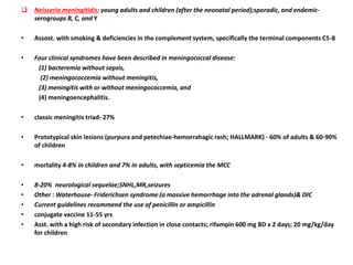  Neisseria meningitidis; young adults and children (after the neonatal period);sporadic, and endemic-
serogroups B, C, and Y
• Assost. with smoking & deficiencies in the complement system, specifically the terminal components C5-8
• Four clinical syndromes have been described in meningococcal disease:
(1) bacteremia without sepsis,
(2) meningococcemia without meningitis,
(3) meningitis with or without meningococcemia, and
(4) meningoencephalitis.
• classic meningitis triad- 27%
• Prototypical skin lesions (purpura and petechiae-hemorrahagic rash; HALLMARK) - 60% of adults & 60-90%
of children
• mortality 4-8% in children and 7% in adults, with septicemia the MCC
• 8-20% neurological sequelae;SNHL,MR,seizures
• Other : Waterhouse- Friderichsen syndrome (a massive hemorrhage into the adrenal glands)& DIC
• Current guidelines recommend the use of penicillin or ampicillin
• conjugate vaccine 11-55 yrs
• Asst. with a high risk of secondary infection in close contacts; rifampin 600 mg BD x 2 days; 20 mg/kg/day
for children
 