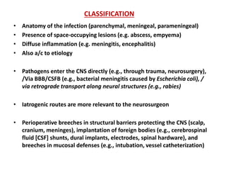 CLASSIFICATION
• Anatomy of the infection (parenchymal, meningeal, parameningeal)
• Presence of space-occupying lesions (e.g. abscess, empyema)
• Diffuse inflammation (e.g. meningitis, encephalitis)
• Also a/c to etiology
• Pathogens enter the CNS directly (e.g., through trauma, neurosurgery),
/Via BBB/CSFB (e.g., bacterial meningitis caused by Escherichia coli), /
via retrograde transport along neural structures (e.g., rabies)
• Iatrogenic routes are more relevant to the neurosurgeon
• Perioperative breeches in structural barriers protecting the CNS (scalp,
cranium, meninges), implantation of foreign bodies (e.g., cerebrospinal
fluid [CSF] shunts, dural implants, electrodes, spinal hardware), and
breeches in mucosal defenses (e.g., intubation, vessel catheterization)
 