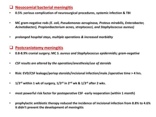  Nosocomial bacterial meningitis
• 0.5% ;serious complication of neurosurgical procedures, systemic infection & TBI
• MC gram-negative rods (E. coli, Pseudomonas aeruginosa, Proteus mirabilis, Enterobacter,
Acinetobacter), Propionibacterium acnes, streptococci, and Staphylococcus aureus)
• prolonged hospital stays, multiple operations & increased morbidity
 Postcraniotomy meningitis
• 0.8-8.9% cranial surgery; MC S. aureus and Staphylococcus epidermidis; gram-negative
• CSF results are altered by the operation/anesthesia/use of steroids
• Risk: EVD/CSF leakage/periop steroids/incisional infection/male /operative time > 4 hrs.
• 1/3rd within 1 wk of surgery, 1/3rd in 2nd wk & 1/3rd after 2 wks.
• most powerful risk factor for postoperative CSF -early reoperation (within 1 month)
• prophylactic antibiotic therapy reduced the incidence of incisional infection from 8.8% to 4.6%
it didn’t prevent the development of meningitis
 