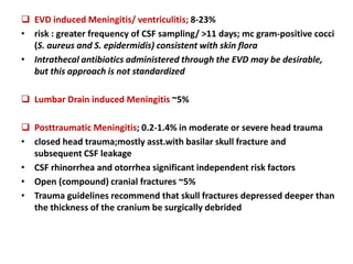  EVD induced Meningitis/ ventriculitis; 8-23%
• risk : greater frequency of CSF sampling/ >11 days; mc gram-positive cocci
(S. aureus and S. epidermidis) consistent with skin flora
• Intrathecal antibiotics administered through the EVD may be desirable,
but this approach is not standardized
 Lumbar Drain induced Meningitis ~5%
 Posttraumatic Meningitis; 0.2-1.4% in moderate or severe head trauma
• closed head trauma;mostly asst.with basilar skull fracture and
subsequent CSF leakage
• CSF rhinorrhea and otorrhea significant independent risk factors
• Open (compound) cranial fractures ~5%
• Trauma guidelines recommend that skull fractures depressed deeper than
the thickness of the cranium be surgically debrided
 