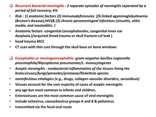  Recurrent bacterial meningitis : 2 separate episodes of meningitis separated by a
period of full recovery; 6%
• Risk : 1) anatomic factors (2) immunodeficiencies [(X-linked agammaglobulinemia
(Bruton’s disease),HIV]& (3) chronic parameningeal infections (sinusitis, otitis
media, and mastoiditis. )
• Anatomic factors -congenital (encephaloceles, congenital inner ear
dysplasia,)/acquired (head trauma or skull fracture-csf leak )
• head trauma MCC
• CT scan with thin cuts through the skull base on bone windows
 Encephalitis or meningoencephalitis: gram-negative bacillus Legionella
pneumophila/Mycoplasma pneumoniae/L. monocytogenes
• Aseptic meningitis - nonbacterial inflammation of the tissues lining the
brain;viruses/fungi/parasites/protozoa/Rickettsia species
• noninfectious etiologies (e.g., drugs, collagen vascular disorders, sarcoidosis)
• Viruses account for the vast majority of cases of aseptic meningitis
• any age but most common in infants and children.
• Enteroviruses are the most common cause of viral meningitis
• include echovirus, coxsackievirus groups A and B & poliovirus
• transmitted via the fecal-oral route
 