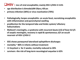 HSV : mcc of viral encephalitis; mainly HSV-1/HSV-2 4-6%
• age distribution is bimodal;6M-20yrs,>50 yrs
• primary infection (30%) or virus reactivation (70%)
• Pathologically, herpes encephalitis- an acute focal, necrotizing encephalitis
with inflammation and parenchymal swelling
• predilection for the temporal lobe and limbic system/ olfactory
hallucinations
• Mollaret’s meningitis, a syndrome with recurrent bouts (≥3) of fever & S/S
of aseptic meningitis, recovery is rapid & spontaneous; d/t an occult
reservoir of HSV-1/HSV-2
• EEG shows paroxysmal lateralized epileptiform discharges
• mortality ~ 80% in infants without treatment
• I.V Acyclovir x for 2 weeks; mortality reduced to 20%
• survivors -the risk of long-term neurological sequelae is 62%
 