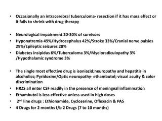 • Occasionally an intracerebral tuberculoma- resection if it has mass effect or
it fails to shrink with drug therapy
• Neurological impairment 20-30% of survivors
• Hyponatremia 49%/Hydrocephalus 42%/Stroke 33%/Cranial nerve palsies
29%/Epileptic seizures 28%
• Diabetes insipidus 6%/Tuberculoma 3%/Myeloradiculopathy 3%
/Hypothalamic syndrome 3%
• The single most effective drug is isoniazid;neuropathy and hepatitis in
alcoholics; Pyridoxine/Optic neuropathy- ethambutol; visual acuity & color
discrimination
• HRZS all enter CSF readily in the presence of meningeal inflammation
• Ethambutol is less effective unless used in high doses
• 2nd line drugs : Ethionamide, Cycloserine, Ofloxacin & PAS
• 4 Drugs for 2 months f/b 2 Drugs (7 to 10 months)
 