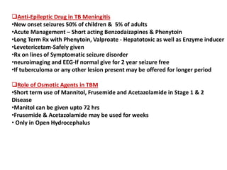 Anti-Epileptic Drug in TB Meningitis
•New onset seizures 50% of children & 5% of adults
•Acute Management – Short acting Benzodaizapines & Phenytoin
•Long Term Rx with Phenytoin, Valproate - Hepatotoxic as well as Enzyme inducer
•Levetericetam-Safely given
•Rx on lines of Symptomatic seizure disorder
•neuroimaging and EEG-If normal give for 2 year seizure free
•If tuberculoma or any other lesion present may be offered for longer period
Role of Osmotic Agents in TBM
•Short term use of Mannitol, Frusemide and Acetazolamide in Stage 1 & 2
Disease
•Manitol can be given upto 72 hrs
•Frusemide & Acetazolamide may be used for weeks
• Only in Open Hydrocephalus
 