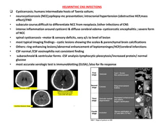 HELMINTHIC CNS INFECTIONS
 Cysticercosis; humans intermediate hosts of Taenia solium;
• neurocysticercosis (NCC);epilepsy-mc presentation; intracranial hypertension (obstructive HCP,mass
effect)/FND
• subacute course;difficult to differentiate NCC from neoplasia /other infections of CNS
• intense inflammation around cysticerci & diffuse cerebral edema- cysticercotic encephalitis ; severe form
of NCC
• spinal cysticercosis –motor & sensory deficits, vary a/c to level of lesion
• most typical imaging findings - cystic lesions showing the scolex & parenchymal brain calcifications
• Others: ring-enhancing lesions/abnormal enhancement of leptomeninges/HCP/cerebral infarctions
• CSF normal /CSF eosinophilia not consistent finding
• subarachnoid & ventricular forms -CSF analysis-lymphocytic pleocytosis/increased protein/ normal
glucose
• most accurate serologic test is immunoblotting (ELISA) /also for Rx response
 