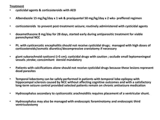 Treatment
• cysticidal agents & corticosteroids with AED
• Albendazole 15 mg/kg/day x 1 wk & praziquantel 50 mg/kg/day x 2 wks- preffered regimen
• corticosteroids to prevent post-treatment seizure; routinely administered with cysticidal agents
• dexamethasone 8 mg/day for 28 days, started early during antiparasitic treatment for viable
parenchymal NCC
• Pt. with cysticercotic encephalitis should not receive cysticidal drugs; managed with high doses of
corticosteroids/osmotic diuretics/decompressive craniotomy if necessary
• giant subarachnoid cysticerci (>5 cm); cysticidal drugs with caution ; occlude small leptomeningeal
vessels ;stroke; concomitant steroid mandatory
• Patients with calcifications alone should not receive cysticidal drugs because these lesions represent
dead parasites
• Temporal lobectomy can be safely performed in patients with temporal lobe epilepsy with
hippocampal sclerosis caused by NCC without affecting cognitive outcomes and with a satisfactory
long-term seizure control provided selected patients remain on chronic antiseizure medication
• Hydrocephalus secondary to cysticercotic arachnoiditis requires placement of a ventricular shunt.
• Hydrocephalus may also be managed with endoscopic foraminotomy and endoscopic third
ventriculostomy
 