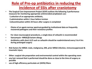 Role of Pre-op antibiotics in reducing the
incidence of SSIs after craniotomy
• The Surgical Care Improvement Project (SCIP) outlines the following 3 performance
measures for monitoring appropriate antimicrobial prophylaxis use:
1.selection of an appropriate antibiotic,
2.adminstration within 1 hour before incision
3.discontinuation within 24 hours after surgery is completed
• Choice of an agent-narrow spectrum;guided by institutional data on frequently
recovered pathogens and their resistance profiles
• For clean neurosurgical procedures, a single dose of cefazolin is recommended
• Vancomycin –MRSA/β-lactam allergy
• Antibiotics with short t1/2 such as cefazolin should be readministered every 3 to 4 hrs
during prolonged surgery
• Risk factors for MRSA: male, malignancy, DM, prior MRSA infection, immunosuppressed &
traumatic injury
• Other: surgical site preparation and environmental control within the operating room
• any hair removal that is performed should be done as close to the time of surgery as
possible
• use of high-efficiency particulate air (HEPA) filters
 