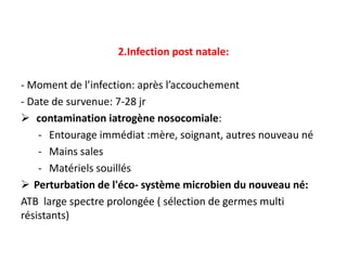 2.Infection post natale:

- Moment de l’infection: après l’accouchement
- Date de survenue: 7-28 jr
 contamination iatrogène nosocomiale:
    - Entourage immédiat :mère, soignant, autres nouveau né
    - Mains sales
    - Matériels souillés
 Perturbation de l'éco- système microbien du nouveau né:
ATB large spectre prolongée ( sélection de germes multi
résistants)
 