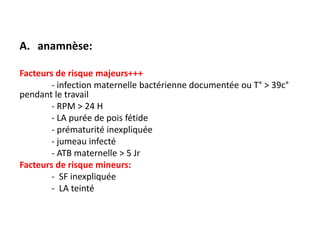 A. anamnèse:

Facteurs de risque majeurs+++
        - infection maternelle bactérienne documentée ou T° > 39c°
pendant le travail
        - RPM > 24 H
        - LA purée de pois fétide
        - prématurité inexpliquée
        - jumeau infecté
        - ATB maternelle > 5 Jr
Facteurs de risque mineurs:
        - SF inexpliquée
        - LA teinté
 