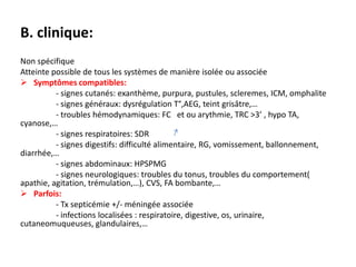 B. clinique:
Non spécifique
Atteinte possible de tous les systèmes de manière isolée ou associée
 Symptômes compatibles:
          - signes cutanés: exanthème, purpura, pustules, scleremes, ICM, omphalite
          - signes généraux: dysrégulation T°,AEG, teint grisâtre,…
          - troubles hémodynamiques: FC et ou arythmie, TRC >3’ , hypo TA,
cyanose,…
          - signes respiratoires: SDR
          - signes digestifs: difficulté alimentaire, RG, vomissement, ballonnement,
diarrhée,…
          - signes abdominaux: HPSPMG
          - signes neurologiques: troubles du tonus, troubles du comportement(
apathie, agitation, trémulation,…), CVS, FA bombante,…
 Parfois:
          - Tx septicémie +/- méningée associée
          - infections localisées : respiratoire, digestive, os, urinaire,
cutaneomuqueuses, glandulaires,…
 