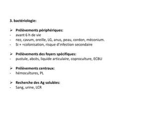 3. bactériologie:

   Prélèvements périphériques:
-   avant 6 h de vie
-   nez, cavum, oreille, LG, anus, peau, cordon, méconium.
-   Si + =colonisation, risque d’infection secondaire

 Prélèvements des foyers spécifiques:
- pustule, abcès, liquide articulaire, coproculture, ECBU

 Prélèvements centraux:
- hémocultures, PL

 Recherche des Ag solubles:
- Sang, urine, LCR
 