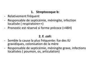1. Streptocoque b:
- Relativement fréquent
- Responsable de septicémie, méningite, infection
  localisée ( respiratoire++)
- Pronostic est réservé si forme précoce (<48H)

                         2. E .coli:
- Semble la cause la plus fréquente: fce des IU
  gravidiques, colonisation de la mère
- Responsable de septicémie, méningite grave, infections
  localisées ( poumon, os, articulation)
 