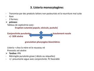 3. Listeria monocytogène:
- Transmise par des produits laitiers non pasteurisés et la nourriture mal cuite
- Rare
- 2 formes:
 précoce:
 Tableau de septicémie avec:
         Eruption cutanée( papule, vésicule, pustule)

 Conjonctivite purulente                         écoulement nasale
  +/- SDR sévère

                    granulation pharyngées blanchâtres

 Listeria + chez la mère et le nouveau né
 Pronostic est sévère
 Tardive: IPN
- Méningite purulente grave ( décès ou séquelles)
- +/- pneumonie aigue avec conjonctivite: Pc favorable
 