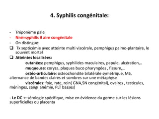 4. Syphilis congénitale:

-   Tréponème pale
-   Nné=syphilis II aire congénitale
-   On distingue:
    Tx septicémie avec atteinte multi viscérale, pemphigus palmo-plantaire, le
    souvent mortel
 Atteintes localisées:
          cutanées: pemphigus, syphilides maculaires, papule, ulcération,..
          muqueuse: coryza, plaques buco pharyngées , fissure,…
          ostéo-articulaire: osteochondite bilatérale symétrique, MS,
alternance de bandes claires et sombres sur une métaphyse
          viscérales: foie, rate, rein( GNA,SN congénital), ovaires , testicules,
méninges, sang( anémie, PLT basses)

- Le DC +: sérologie spécifique, mise en évidence du germe sur les lésions
superficielles ou placenta
 