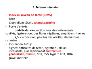 5. Tétanos néonatal:

- Index du niveau de santé ( OMS)
- Rare
- Clostridium tétani, tetanospasmine
- Porte d’entrée:
        ombilicale: +++,section avec des instruments
souillés, ligature avec des fibres végétales, emplâtres rituelles
        +/-: circoncision, percées des oreilles, dermatoses
cutanées
- Incubation 2-20 jr
- Signes: difficultés de téter , agitation , pleurs
  incessants, puis rapidement contracture
  généralisée, trismus, SDR, CVS, hyper°, HTA, DHA
- grave, mortelle
 