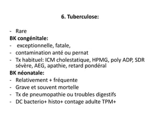6. Tuberculose:

- Rare
BK congénitale:
- exceptionnelle, fatale,
- contamination anté ou pernat
- Tx habituel: ICM cholestatique, HPMG, poly ADP, SDR
  sévère, AEG, apathie, retard pondéral
BK néonatale:
- Relativement + fréquente
- Grave et souvent mortelle
- Tx de pneumopathie ou troubles digestifs
- DC bacterio+ histo+ contage adulte TPM+
 