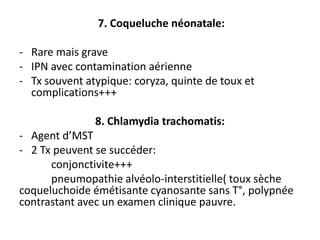 7. Coqueluche néonatale:

- Rare mais grave
- IPN avec contamination aérienne
- Tx souvent atypique: coryza, quinte de toux et
  complications+++

               8. Chlamydia trachomatis:
- Agent d’MST
- 2 Tx peuvent se succéder:
      conjonctivite+++
      pneumopathie alvéolo-interstitielle( toux sèche
coqueluchoide émétisante cyanosante sans T°, polypnée
contrastant avec un examen clinique pauvre.
 