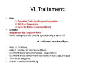 VI. Traitement:
•   Buts:
          1. Contrôler l’infection le plus vite possible
          2. Stériliser l’organisme
          3. Eviter ou traiter les complications
•   Moyens:
-   Hospitaliser dés suspicion d’INN
-   Volets thérapeutiques: double, symptomatique et curatif

                               A. traitement symptomatique:

-   Mise en condition
-   Apport Hydrique et calorique adéquat
-   Maintient d’une bonne hématose ( 0xygenation)
-   Maintient d’une hémodynamie correcte: remplissage, drogues
-   Transfusion sanguine
-   Autres: transfusion des GB, Ig
 