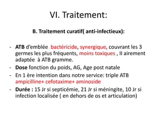 VI. Traitement:
         B. Traitement curatif( anti-infectieux):

- ATB d’emblée bactéricide, synergique, couvrant les 3
  germes les plus fréquents, moins toxiques , II airement
  adaptée à ATB gramme.
- Dose fonction du poids, AG, Age post natale
- En 1 ère intention dans notre service: triple ATB
  ampicilline+ cefotaxime+ aminoside
- Durée : 15 Jr si septicémie, 21 Jr si méningite, 10 Jr si
  infection localisée ( en dehors de os et articulation)
 