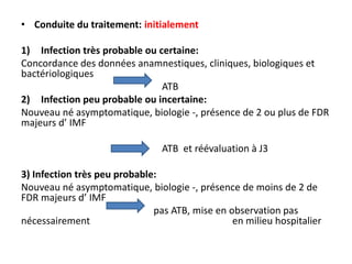 • Conduite du traitement: initialement

1) Infection très probable ou certaine:
Concordance des données anamnestiques, cliniques, biologiques et
bactériologiques
                               ATB
2) Infection peu probable ou incertaine:
Nouveau né asymptomatique, biologie -, présence de 2 ou plus de FDR
majeurs d’ IMF

                                ATB et réévaluation à J3

3) Infection très peu probable:
Nouveau né asymptomatique, biologie -, présence de moins de 2 de
FDR majeurs d’ IMF
                              pas ATB, mise en observation pas
nécessairement                                  en milieu hospitalier
 