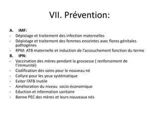 VII. Prévention:
A. IMF:
- Dépistage et traitement des infection maternelles
- Dépistage et traitement des femmes enceintes avec flores génitales
  pathogènes
- RPM: ATB maternelle et induction de l’accouchement fonction du terme
B. IPN:
- Vaccination des mères pendant la grossesse ( renforcement de
  l’immunité)
- Codification des soins pour le nouveau né
- Collyre pour les yeux systématique
- Eviter l’ATB inutile
- Amélioration du niveau socio-économique
- Eduction et information sanitaire
- Bonne PEC des mères et leurs nouveaux nés
 