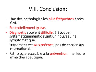 VIII. Conclusion:
- Une des pathologies les plus fréquentes après
  ICM.
- Potentiellement grave.
- Diagnostic souvent difficile, à évoquer
  systématiquement devant un nouveau né
  symptomatique.
- Traitement est ATB précoce, pas de consensus
  international.
- Pathologie accecible a la prévention: meilleure
  arme thérapeutique.
 