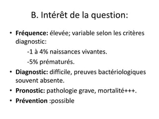 B. Intérêt de la question:
• Fréquence: élevée; variable selon les critères
  diagnostic:
      -1 à 4% naissances vivantes.
      -5% prématurés.
• Diagnostic: difficile, preuves bactériologiques
  souvent absente.
• Pronostic: pathologie grave, mortalité+++.
• Prévention :possible
 