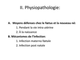 II. Physiopathologie:


A. Moyens défenses chez le fœtus et la nouveau né:
     1. Pendant la vie intra utérine
     2. À la naissance
B. Mécanismes de l’infection:
     1. Infection materno fœtale
     2. Infection post natale
 