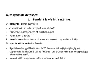 A. Moyens de défenses:
                    1. Pendant la vie intra utérine:
 placenta: 1ere barrière
- production in situ de lymphokines et d’AC
- Présence macrophages et trophoblastes
- Formation d’abcés
 membranes: intacts+++; si le col est ouvert risque d’amniotite
 système immunitaire fœtale:
-   Synthèse des Ig débute vers la 20 ème semaine (IgG+,IgM+,IgA-);
    cependant la majorité des Ig fœtales sont d’origine maternelle(passage
    placentaire actif).
-   Immaturité du système inflammatoire et cellulaire.
 