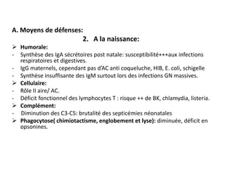 A. Moyens de défenses:
                      2. A la naissance:
 Humorale:
- Synthèse des IgA sécrétoires post natale: susceptibilité+++aux infections
  respiratoires et digestives.
- IgG maternels, cependant pas d’AC anti coqueluche, HIB, E. coli, schigelle
- Synthèse insuffisante des IgM surtout lors des infections GN massives.
 Cellulaire:
- Rôle II aire/ AC.
- Déficit fonctionnel des lymphocytes T : risque ++ de BK, chlamydia, listeria.
 Complément:
- Diminution des C3-C5: brutalité des septicémies néonatales
 Phagocytose( chimiotactisme, englobement et lyse): diminuée, déficit en
  opsonines.
 