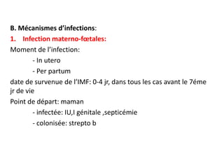 B. Mécanismes d’infections:
1. Infection materno-fœtales:
Moment de l’infection:
         - In utero
         - Per partum
date de survenue de l’IMF: 0-4 jr, dans tous les cas avant le 7éme
jr de vie
Point de départ: maman
         - infectée: IU,I génitale ,septicémie
         - colonisée: strepto b
 