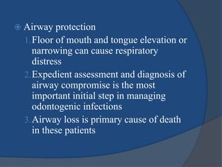  Airway protection
1.Floor of mouth and tongue elevation or
narrowing can cause respiratory
distress
2.Expedient assessment and diagnosis of
airway compromise is the most
important initial step in managing
odontogenic infections
3.Airway loss is primary cause of death
in these patients
 