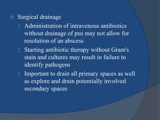  Surgical drainage
1. Administration of intravenous antibiotics
without drainage of pus may not allow for
resolution of an abscess
2. Starting antibiotic therapy without Gram's
stain and cultures may result in failure to
identify pathogens
3. Important to drain all primary spaces as well
as explore and drain potentially involved
secondary spaces
 