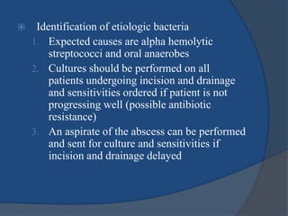  Identification of etiologic bacteria
1. Expected causes are alpha hemolytic
streptococci and oral anaerobes
2. Cultures should be performed on all
patients undergoing incision and drainage
and sensitivities ordered if patient is not
progressing well (possible antibiotic
resistance)
3. An aspirate of the abscess can be performed
and sent for culture and sensitivities if
incision and drainage delayed
 