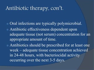 Antibiotic therapy, con’t.
 Oral infections are typically polymicrobial.
 Antibiotic effectiveness dependent upon
adequate tissue (not serum) concentration for an
appropriate amount of time.
 Antibiotics should be prescribed for at least one
week – adequate tissue concentration achieved
in 24-48 hours, with bacteriocidal activity
occurring over the next 3-5 days.
 