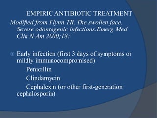 EMPIRIC ANTIBIOTIC TREATMENT
Modified from Flynn TR. The swollen face.
Severe odontogenic infections.Emerg Med
Clin N Am 2000;18:
 Early infection (first 3 days of symptoms or
mildly immunocompromised)
Penicillin
Clindamycin
Cephalexin (or other first-generation
cephalosporin)
 