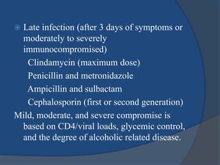  Late infection (after 3 days of symptoms or
moderately to severely
immunocompromised)
Clindamycin (maximum dose)
Penicillin and metronidazole
Ampicillin and sulbactam
Cephalosporin (first or second generation)
Mild, moderate, and severe compromise is
based on CD4/viral loads, glycemic control,
and the degree of alcoholic related disease.
 