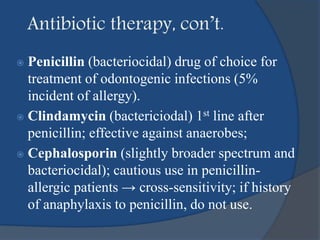 Antibiotic therapy, con’t.
 Penicillin (bacteriocidal) drug of choice for
treatment of odontogenic infections (5%
incident of allergy).
 Clindamycin (bactericiodal) 1st line after
penicillin; effective against anaerobes;
 Cephalosporin (slightly broader spectrum and
bacteriocidal); cautious use in penicillin-
allergic patients → cross-sensitivity; if history
of anaphylaxis to penicillin, do not use.
 