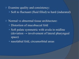  Examine quality and consistency:
 Soft to fluctuant (fluid filled) to hard (indurated)
 Normal vs abnormal tissue architecture:
 Distortion of mucobuccal fold
 Soft palate symmetric with uvula in midline
(deviation → involvement of lateral pharyngeal
space)
 nasolabial fold, circumorbital areas
 