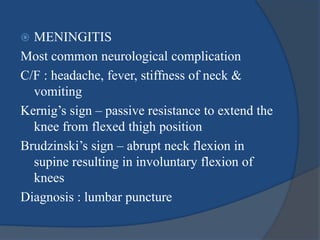  MENINGITIS
Most common neurological complication
C/F : headache, fever, stiffness of neck &
vomiting
Kernig’s sign – passive resistance to extend the
knee from flexed thigh position
Brudzinski’s sign – abrupt neck flexion in
supine resulting in involuntary flexion of
knees
Diagnosis : lumbar puncture
 