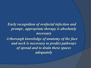 Early recognition of orofacial infection and
prompt , appropriate therapy is absolutely
necessary
A thorough knowledge of anatomy of the face
and neck is necessary to predict pathways
of spread and to drain these spaces
adequately
 