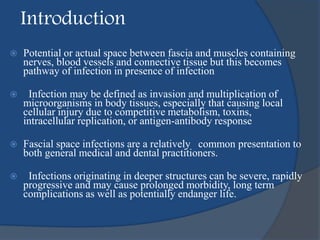 Introduction
 Potential or actual space between fascia and muscles containing
nerves, blood vessels and connective tissue but this becomes
pathway of infection in presence of infection
 Infection may be defined as invasion and multiplication of
microorganisms in body tissues, especially that causing local
cellular injury due to competitive metabolism, toxins,
intracellular replication, or antigen-antibody response
 Fascial space infections are a relatively common presentation to
both general medical and dental practitioners.
 Infections originating in deeper structures can be severe, rapidly
progressive and may cause prolonged morbidity, long term
complications as well as potentially endanger life.
 
