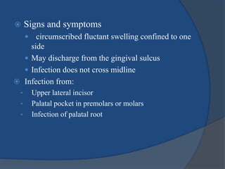  Signs and symptoms
 circumscribed fluctant swelling confined to one
side
 May discharge from the gingival sulcus
 Infection does not cross midline
 Infection from:
• Upper lateral incisor
• Palatal pocket in premolars or molars
• Infection of palatal root
 